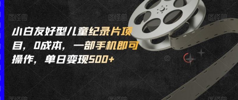 小白友好型儿童纪录片项目，0成本，一部手机即可操作，单日变现500+【揭秘】_微雨项目网