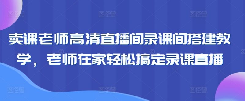 卖课老师高清直播间录课间搭建教学，老师在家轻松搞定录课直播_微雨项目网