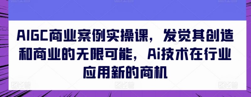 AIGC商业案例实操课，发觉其创造和商业的无限可能，Ai技术在行业应用新的商机_微雨项目网