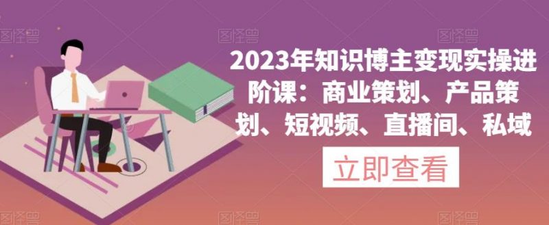 2023年知识博主变现实操进阶课：商业策划、产品策划、短视频、直播间、私域_微雨项目网