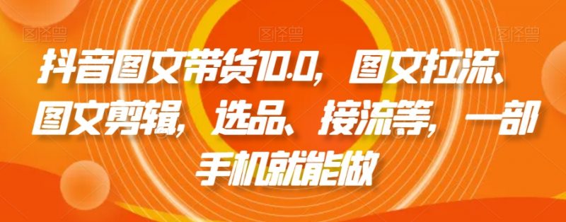 抖音图文带货10.0，图文拉流、图文剪辑，选品、接流等，一部手机就能做_微雨项目网