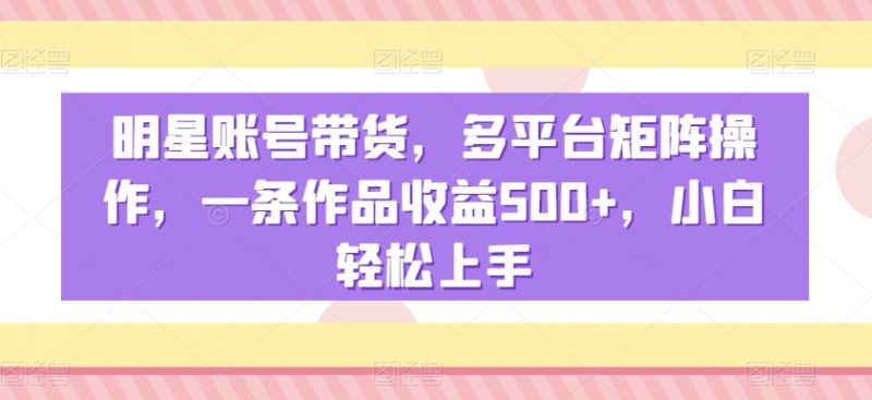 明星账号带货，多平台矩阵操作，一条作品收益500+，小白轻松上手【揭秘】_微雨项目网