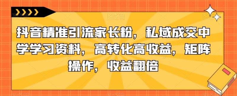 抖音精准引流家长粉，私域成交中学学习资料，高转化高收益，矩阵操作，收益翻倍【揭秘】_微雨项目网