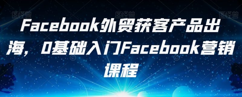 Facebook外贸获客产品出海,0基础入门Facebook营销课程_微雨项目网