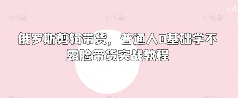 俄罗斯产品剪辑带货,普通人0基础学不露脸带货实战教程_微雨项目网