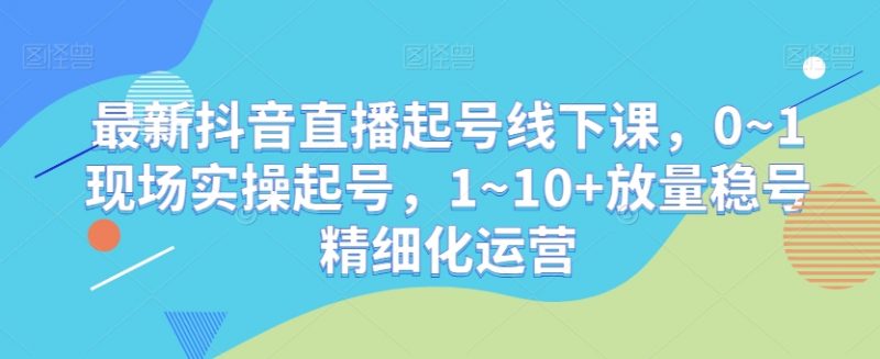 最新抖音直播起号线下课，0~1现场实操起号，1~10+放量稳号精细化运营_微雨项目网