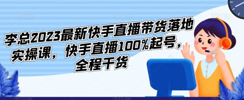 李总2023最新快手直播带货落地实操课,快手直播100%起号,全程干货_微雨项目网