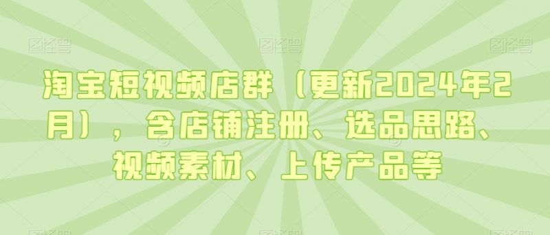 淘宝短视频店群（更新2024年2月），含店铺注册、选品思路、视频素材、上传产品等_微雨项目网