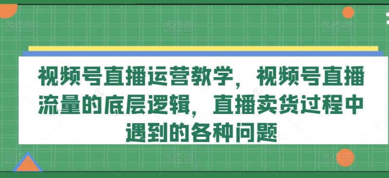 视频号直播运营教学，视频号直播流量的底层逻辑，直播卖货过程中遇到的各种问题_微雨项目网