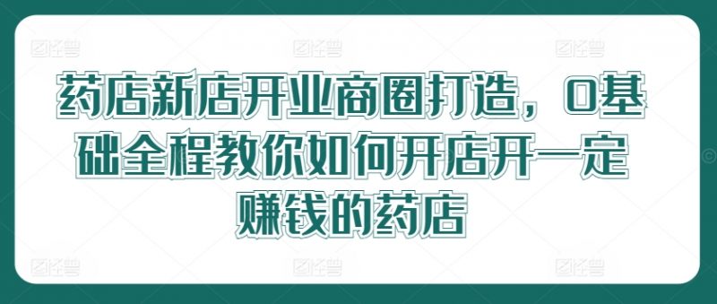 药店新店开业商圈打造，0基础全程教你如何开店开一定赚钱的药店_微雨项目网