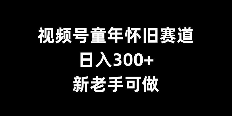 视频号童年怀旧赛道,日入300+,新老手可做【揭秘】_微雨项目网