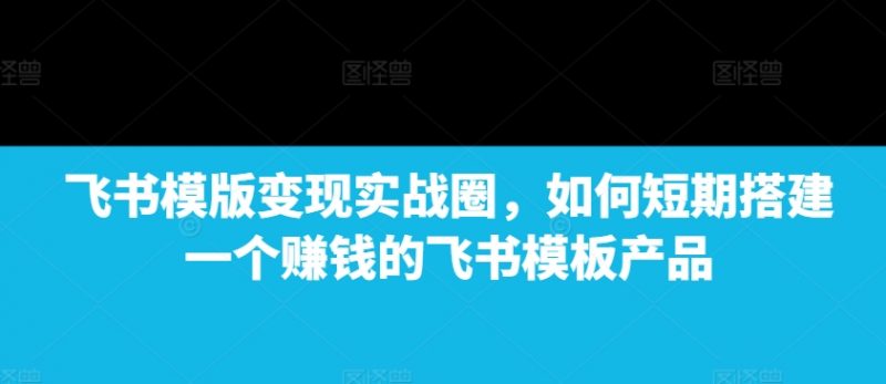 飞书模版变现实战圈，如何短期搭建一个赚钱的飞书模板产品_微雨项目网